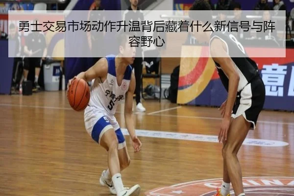 勇士交易市场动作升温背后藏着什么新信号与阵容野心