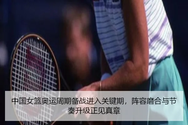 中国女篮奥运周期备战进入关键期，阵容磨合与节奏升级正见真章 - kaiyun